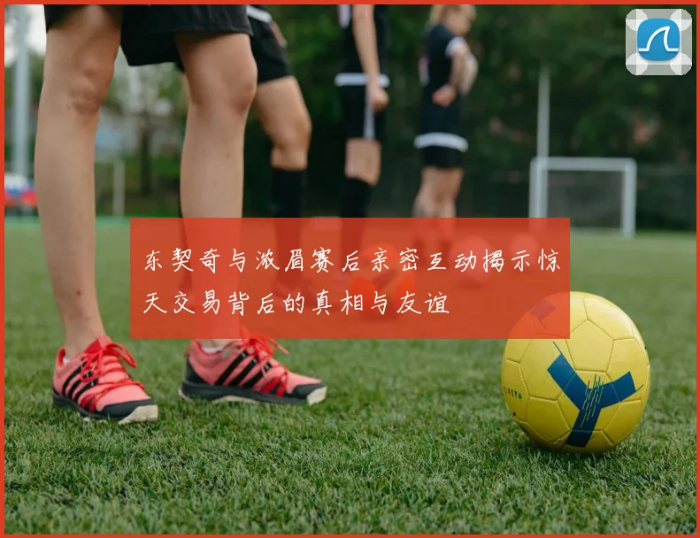 东契奇与浓眉赛后亲密互动揭示惊天交易背后的真相与友谊
