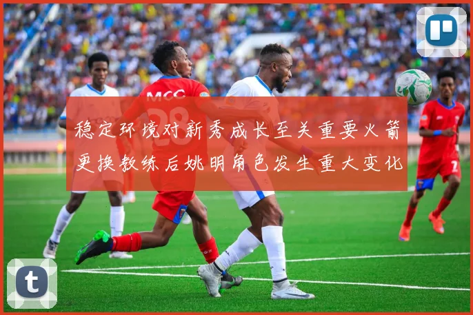 稳定环境对新秀成长至关重要火箭更换教练后姚明角色发生重大变化