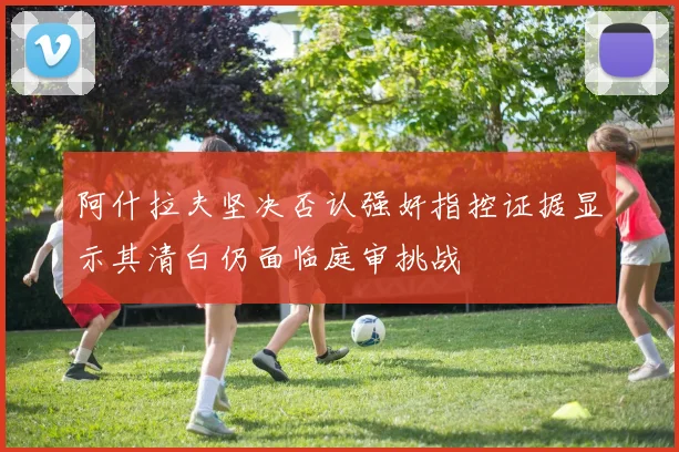 阿什拉夫坚决否认强奸指控证据显示其清白仍面临庭审挑战