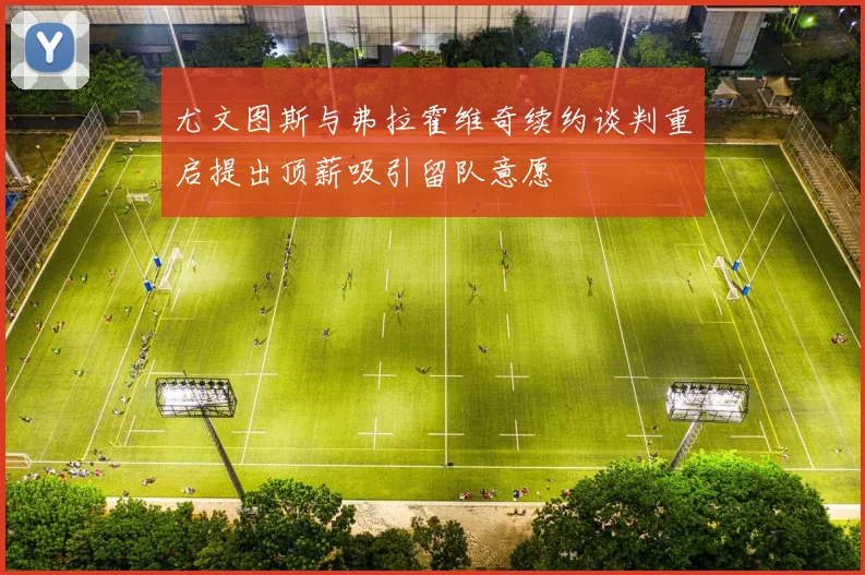 尤文图斯与弗拉霍维奇续约谈判重启提出顶薪吸引留队意愿