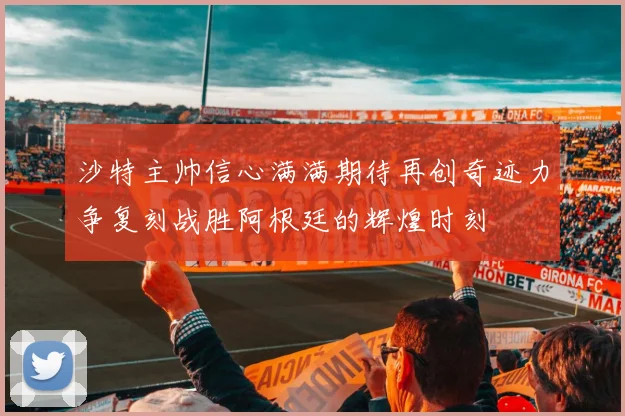 沙特主帅信心满满期待再创奇迹力争复刻战胜阿根廷的辉煌时刻