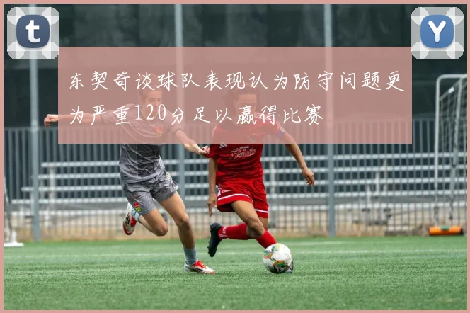东契奇谈球队表现认为防守问题更为严重120分足以赢得比赛