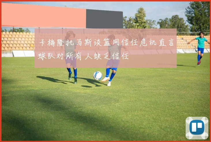 卡梅隆托马斯谈篮网信任危机直言球队对所有人缺乏信任