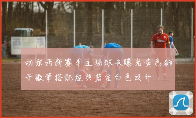 切尔西新赛季主场球衣曝光黄色狮子徽章搭配经典蓝金白色设计