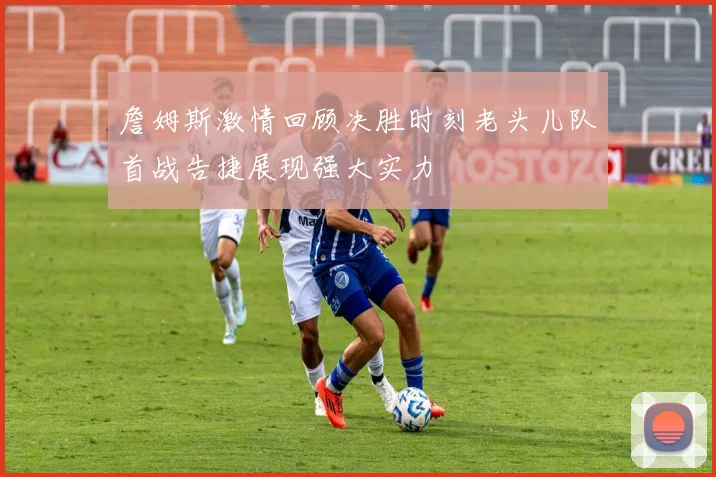 詹姆斯激情回顾决胜时刻老头儿队首战告捷展现强大实力