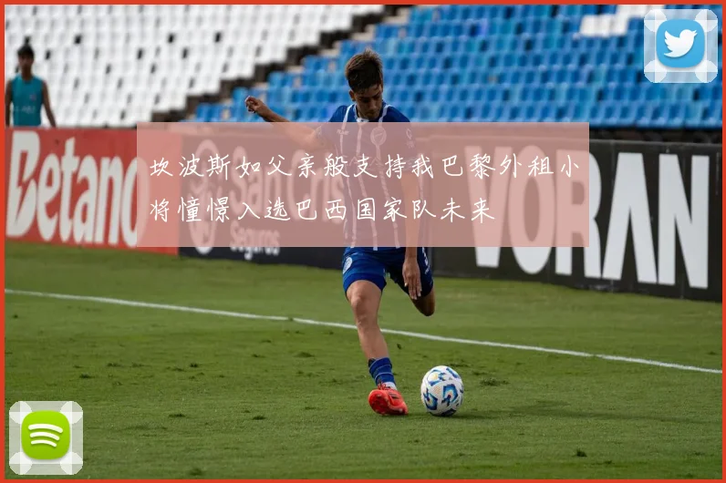 坎波斯如父亲般支持我巴黎外租小将憧憬入选巴西国家队未来