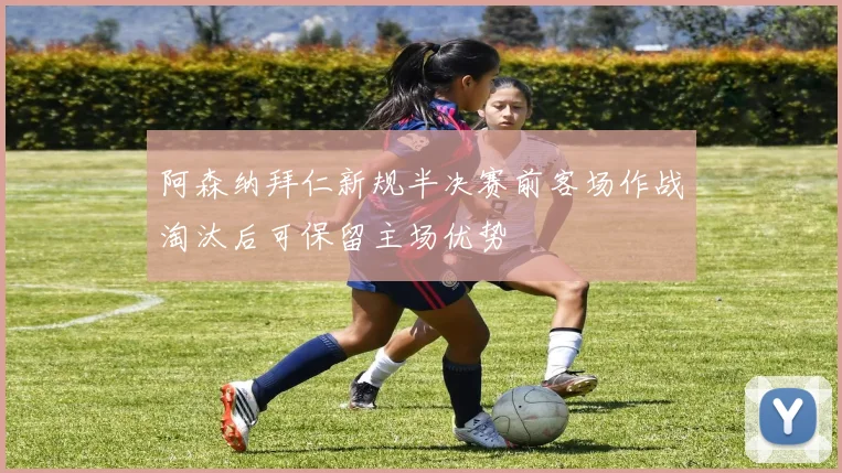 阿森纳拜仁新规半决赛前客场作战淘汰后可保留主场优势