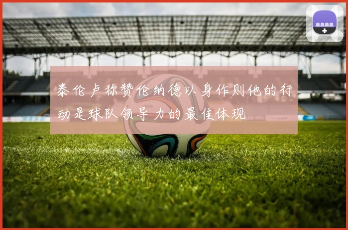 泰伦卢称赞伦纳德以身作则他的行动是球队领导力的最佳体现