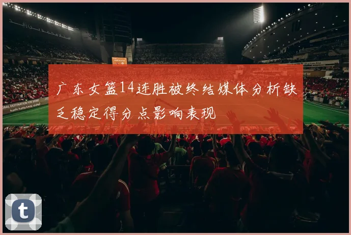 广东女篮14连胜被终结媒体分析缺乏稳定得分点影响表现