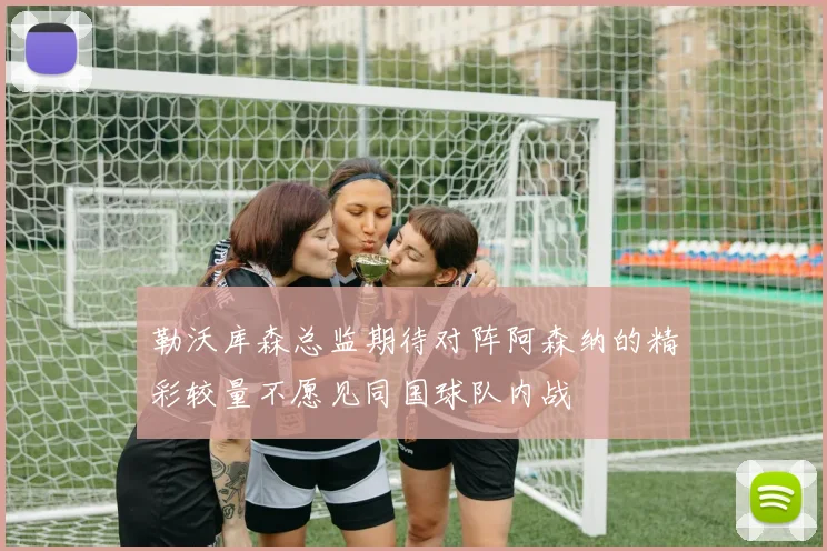 勒沃库森总监期待对阵阿森纳的精彩较量不愿见同国球队内战