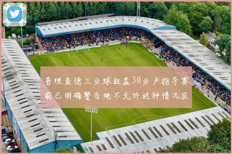普理查德三分球狂轰30分卢指导赛前已明确警告绝不允许这种情况发生