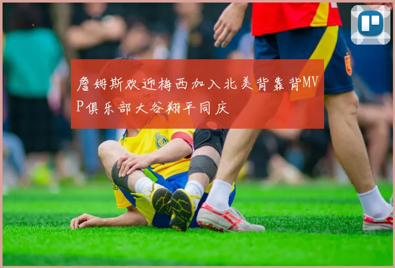 詹姆斯欢迎梅西加入北美背靠背MVP俱乐部大谷翔平同庆