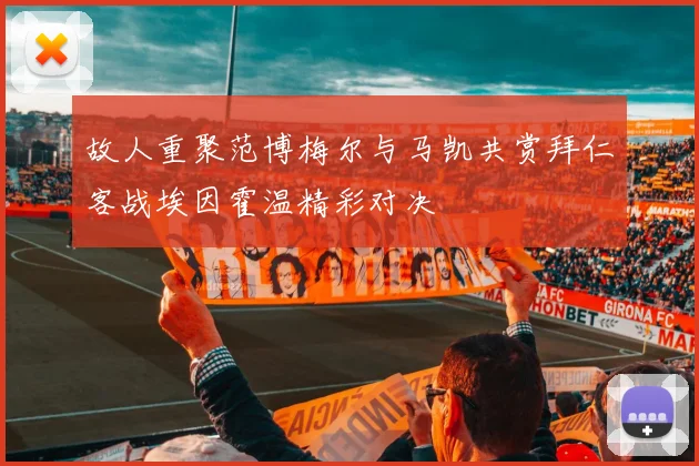 故人重聚范博梅尔与马凯共赏拜仁客战埃因霍温精彩对决