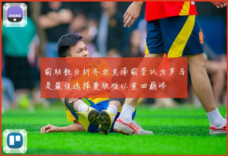 前助教分析齐尔克泽前景认为罗马是最佳选择曼联难以重回巅峰