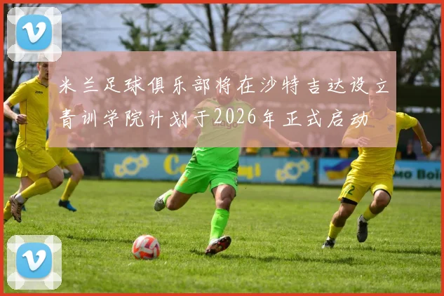 米兰足球俱乐部将在沙特吉达设立青训学院计划于2026年正式启动