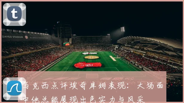 马克西点评埃奇库姆表现：大场面中他总能展现出色实力与风采
