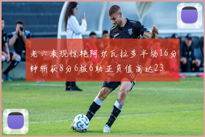 老六表现惊艳阿尔瓦拉多半场16分钟斩获8分6板6助正负值高达23