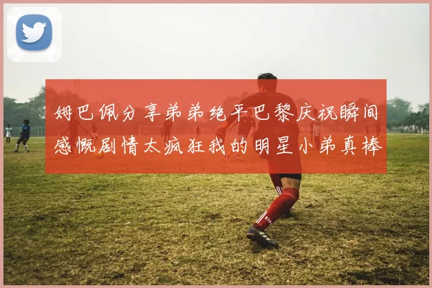 姆巴佩分享弟弟绝平巴黎庆祝瞬间感慨剧情太疯狂我的明星小弟真棒