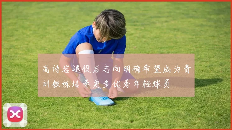 高诗岩退役后志向明确希望成为青训教练培养更多优秀年轻球员