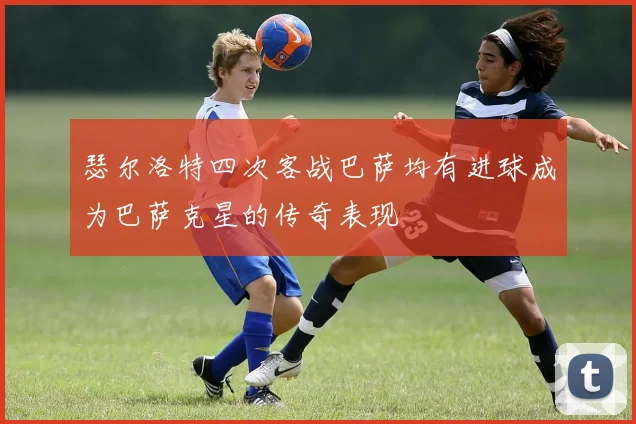 瑟尔洛特四次客战巴萨均有进球成为巴萨克星的传奇表现