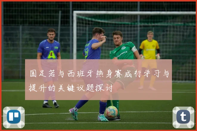 国足若与西班牙热身赛成行学习与提升的关键议题探讨