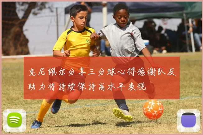 克尼佩尔分享三分球心得感谢队友助力将持续保持高水平表现