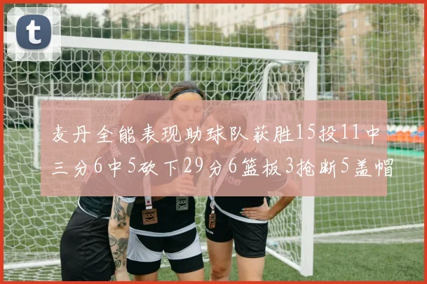 麦丹全能表现助球队获胜15投11中三分6中5砍下29分6篮板3抢断5盖帽
