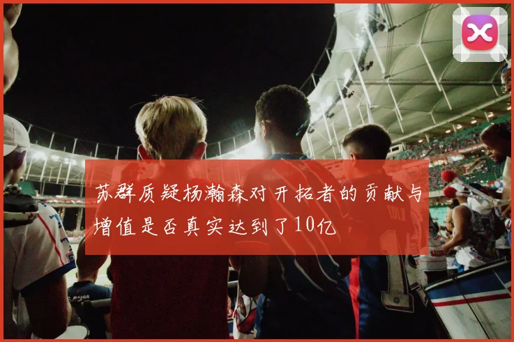 苏群质疑杨瀚森对开拓者的贡献与增值是否真实达到了10亿