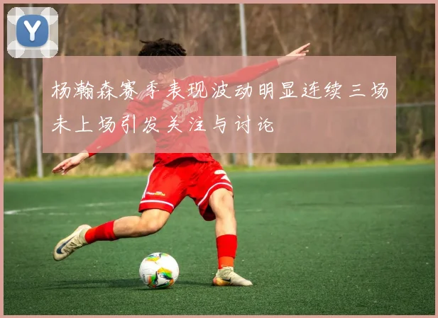 杨瀚森赛季表现波动明显连续三场未上场引发关注与讨论