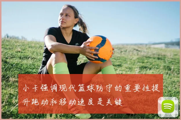 小卡强调现代篮球防守的重要性提升跑动和移动速度是关键