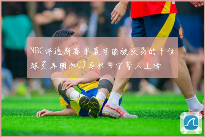 NBC评选新赛季最可能被交易的十位球员库明加CJ马尔卡宁等人上榜