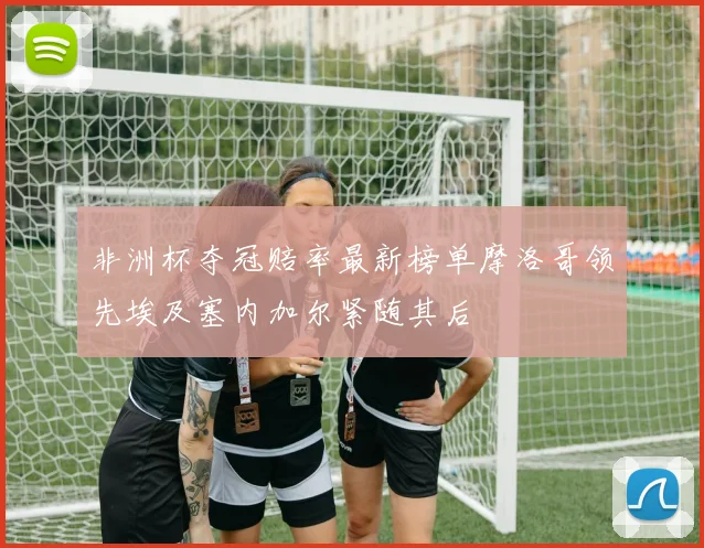 非洲杯夺冠赔率最新榜单摩洛哥领先埃及塞内加尔紧随其后