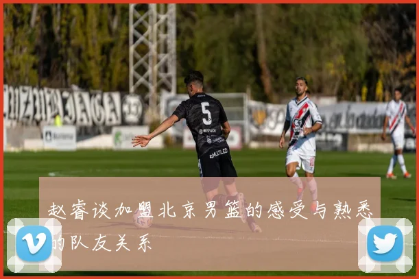 赵睿谈加盟北京男篮的感受与熟悉的队友关系